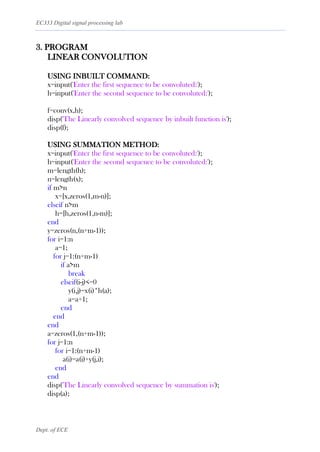 EC333 Digital signal processing lab
Dept. of ECE
3. PROGRAM
LINEAR CONVOLUTION
USING INBUILT COMMAND:
x=input('Enter the first sequence to be convoluted:');
h=input('Enter the second sequence to be convoluted:');
f=conv(x,h);
disp('The Linearly convolved sequence by inbuilt function is');
disp(f);
USING SUMMATION METHOD:
x=input('Enter the first sequence to be convoluted:');
h=input('Enter the second sequence to be convoluted:');
m=length(h);
n=length(x);
if m>n
x=[x,zeros(1,m-n)];
elseif n>m
h=[h,zeros(1,n-m)];
end
y=zeros(n,(n+m-1));
for i=1:n
a=1;
for j=1:(n+m-1)
if a>m
break
elseif(i-j)<=0
y(i,j)=x(i)*h(a);
a=a+1;
end
end
end
a=zeros(1,(n+m-1));
for j=1:n
for i=1:(n+m-1)
a(i)=a(i)+y(j,i);
end
end
disp('The Linearly convolved sequence by summation is');
disp(a);
 
