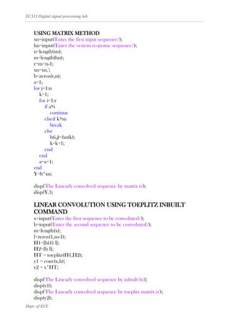 EC333 Digital signal processing lab
Dept. of ECE
USING MATRIX METHOD
xn=input('Enter the first input sequence:');
hn=input('Enter the system response sequence:');
n=length(xn);
m=length(hn);
r=m+n-1;
xn=xn.';
b=zeros(r,n);
a=1;
for j=1:n
k=1;
for i=1:r
if a>i
continue
elseif k>m
break
else
b(i,j)=hn(k);
k=k+1;
end
end
a=a+1;
end
Y=b*xn;
disp('The Linearly convolved sequence by matrix is');
disp(Y.');
LINEAR CONVOLUTION USING TOEPLITZ INBUILT
COMMAND
x=input('Enter the first sequence to be convoluted:');
h=input('Enter the second sequence to be convoluted:');
m=length(x);
l=zeros(1,m-1);
H1=[h(1) l];
H2=[h l];
HT = toeplitz(H1,H2);
y1 = conv(x,h);
y2 = x*HT;
disp('The Linearly convolved sequence by inbuilt fn');
disp(y1);
disp('The Linearly convolved sequence by toeplitz matrix is');
disp(y2);
 