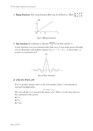 EC333 Digital signal processing lab
Dept. of ECE
e) Ramp Function: The ramp function R(x) may be defined as: R(x)={
𝑥, 𝑥 ≥ 0
0, 𝑥 < 0
Fig.1.5 Ramp function
f) Sinc function: It is defined as: Sinc(x)=
sin(𝜋𝑥)
𝑥
if x≠ 0 & sinc(0) =1.
A sinc function is an even function with unity area. A sinc pulse passes through
zero at all positive and negative integers (i.e., t = ± 1 , ± 2 , … ), but at time , it
reaches its maximum of 1.
Fig.1.6 Sinc function
g) a
t
for a>1, 0<a<1, a<0
If n is a positive integer and x is any real number, then xn
corresponds to
repeated multiplication
xn
= x×x×⋯×x
We can call this “x=x raised to the power of n” .Here, x is the base and n is
the exponent or the power.
•x
1
=x
•x
0
=1
•x
-1
=1/x
 