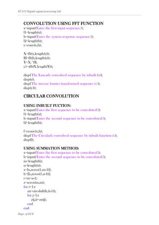 EC333 Digital signal processing lab
Dept. of ECE
CONVOLUTION USING FFT FUNCTION
x=input('Enter the first input sequence:');
l1=length(x);
h=input('Enter the system response sequence:');
l2=length(h);
y=conv(x,h);
X=fft(x,length(y));
H=fft(h,length(y));
Y=X.*H;
y1=ifft(Y,length(Y));
disp('The Linearly convolved sequence by inbuilt fn');
disp(y);
disp('The inverse fourier transformed sequence is:');
disp(y1);
CIRCULAR CONVOLUTION
USING INBUILT FUCTION:
x=input('Enter the first sequence to be convoluted:');
l1=length(x);
h=input('Enter the second sequence to be convoluted:');
l2=length(h);
f=cconv(x,h);
disp('The Circularly convolved sequence by inbuilt function is');
disp(f);
USING SUMMATION METHOD:
x=input('Enter the first sequence to be convoluted:');
h=input('Enter the second sequence to be convoluted:');
m=length(h);
n=length(x);
x=[x,zeros(1,m-1)];
h=[h,zeros(1,n-1)];
r=m+n-1;
z=zeros(m,m);
for i=1:r
zn=circshift(h,(i-1));
for j=1:r
z(j,i)=zn(j);
end
end
 