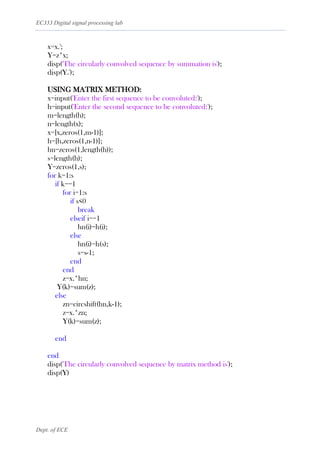 EC333 Digital signal processing lab
Dept. of ECE
x=x.';
Y=z*x;
disp('The circularly convolved sequence by summation is');
disp(Y.');
USING MATRIX METHOD:
x=input('Enter the first sequence to be convoluted:');
h=input('Enter the second sequence to be convoluted:');
m=length(h);
n=length(x);
x=[x,zeros(1,m-1)];
h=[h,zeros(1,n-1)];
hn=zeros(1,length(h));
s=length(h);
Y=zeros(1,s);
for k=1:s
if k==1
for i=1:s
if s<0
break
elseif i==1
hn(i)=h(i);
else
hn(i)=h(s);
s=s-1;
end
end
z=x.*hn;
Y(k)=sum(z);
else
zn=circshift(hn,k-1);
z=x.*zn;
Y(k)=sum(z);
end
end
disp('The circularly convolved sequence by matrix method is');
disp(Y)
 