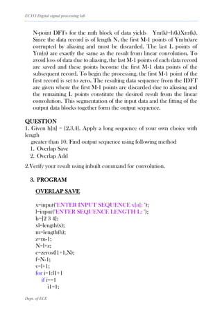 EC333 Digital signal processing lab
Dept. of ECE
N-point DFTs for the mth block of data yields Ym(k)=h(k)Xm(k).
Since the data record is of length N, the first M-1 points of Ym(n)are
corrupted by aliasing and must be discarded. The last L points of
Ym(n) are exactly the same as the result from linear convolution. To
avoid loss of data due to aliasing, the last M-1 points of each data record
are saved and these points become the first M-1 data points of the
subsequent record. To begin the processing, the first M-1 point of the
first record is set to zero. The resulting data sequence from the IDFT
are given where the first M-1 points are discarded due to aliasing and
the remaining L points constitute the desired result from the linear
convolution. This segmentation of the input data and the fitting of the
output data blocks together form the output sequence.
QUESTION
1. Given h[n] = {2,3,4}. Apply a long sequence of your own choice with
length
greater than 10. Find output sequence using following method
1. Overlap Save
2. Overlap Add
2.Verify your result using inbuilt command for convolution.
3. PROGRAM
OVERLAP SAVE
x=input("ENTER INPUT SEQUENCE x[n]: ");
l=input("ENTER SEQUENCE LENGTH L: ");
h=[2 3 4];
xl=length(x);
m=length(h);
z=m-1;
N=l+z;
c=zeros(l1+1,N);
f=N-1;
v=l+1;
for i=1:l1+1
if i==1
i1=1;
 