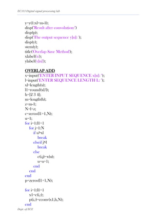 EC333 Digital signal processing lab
Dept. of ECE
y=y(1:xl+m-1);
disp("Result after convolution:")
disp(p);
disp('The output sequence y[n]: ');
disp(y);
stem(y);
title('Overlap Save Method');
xlabel('n');
ylabel('y[n]');
OVERLAP ADD
x=input("ENTER INPUT SEQUENCE x[n]: ");
l=input("ENTER SEQUENCE LENGTH L: ");
xl=length(x);
l1=round(xl/l);
h=[2 3 4];
m=length(h);
z=m-1;
N=l+z;
c=zeros(l1+1,N);
u=1;
for i=1:l1+1
for j=1:N
if u>xl
break
elseif j>l
break
else
c(i,j)=x(u);
u=u+1;
end
end
end
p=zeros(l1+1,N);
for i=1:l1+1
x1=c(i,:);
p(i,:)=cconv(x1,h,N);
end
 