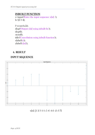 EC333 Digital signal processing lab
Dept. of ECE
INBUILT FUNCTION
x=input('Enter the input sequence x[n]: ');
h=[2 3 4];
f=cconv(x,h);
disp('Output y[n] using inbuilt fn:');
disp(f);
stem(f);
title('Convolution using inbuilt function');
xlabel('n');
ylabel('y[n]');
4. RESULT
INPUT SEQUENCE
x[n]: [1 2 3 4 4 -5 -6 -4-1 -2 -3 7]
 