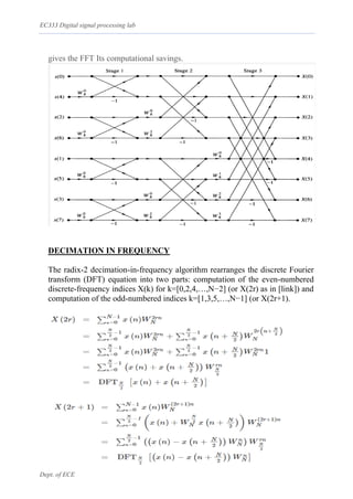 EC333 Digital signal processing lab
Dept. of ECE
gives the FFT Its computational savings.
DECIMATION IN FREQUENCY
The radix-2 decimation-in-frequency algorithm rearranges the discrete Fourier
transform (DFT) equation into two parts: computation of the even-numbered
discrete-frequency indices X(k) for k=[0,2,4,…,N−2] (or X(2r) as in [link]) and
computation of the odd-numbered indices k=[1,3,5,…,N−1] (or X(2r+1).
 