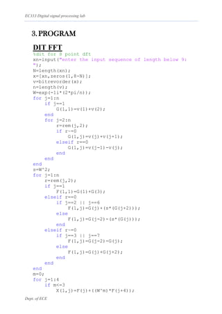 EC333 Digital signal processing lab
Dept. of ECE
3. PROGRAM
DIT FFT
%dit for 8 point dft
xn=input("enter the input sequence of length below 9:
");
N=length(xn);
x=[xn,zeros(1,8-N)];
v=bitrevorder(x);
n=length(v);
W=exp(-1i*(2*pi/n));
for j=1:n
if j==1
G(1,1)=v(1)+v(2);
end
for j=2:n
r=rem(j,2);
if r~=0
G(1,j)=v(j)+v(j+1);
elseif r==0
G(1,j)=v(j-1)-v(j);
end
end
end
s=W^2;
for j=1:n
r=rem(j,2);
if j==1
F(1,1)=G(1)+G(3);
elseif r==0
if j==2 || j==6
F(1,j)=G(j)+(s*(G(j+2)));
else
F(1,j)=G(j-2)-(s*(G(j)));
end
elseif r~=0
if j==3 || j==7
F(1,j)=G(j-2)-G(j);
else
F(1,j)=G(j)+G(j+2);
end
end
end
m=0;
for j=1:4
if m<=3
X(1,j)=F(j)+((W^m)*F(j+4));
 