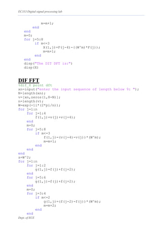 EC333 Digital signal processing lab
Dept. of ECE
m=m+1;
end
end
m=0;
for j=5:8
if m<=3
X(1,j)=F(j-4)-((W^m)*F(j));
m=m+1;
end
end
disp("The DIT DFT is:")
disp(X)
DIF FFT
%dif_8 point dft
xn=input("enter the input sequence of length below 9: ");
N=length(xn);
v=[xn,zeros(1,8-N)];
n=length(v);
W=exp(-1i*(2*pi/n));
for j=1:n
for j=1:4
f(1,j)=v(j)+v(j+4);
end
m=0;
for j=5:8
if m<=3
f(1,j)=(v(j-4)-v(j))*(W^m);
m=m+1;
end
end
end
s=W^2;
for j=1:n
for j=1:2
g(1,j)=f(j)+f(j+2);
end
for j=5:6
g(1,j)=f(j)+f(j+2);
end
m=0;
for j=3:4
if m<=2
g(1,j)=(f(j-2)-f(j))*(W^m);
m=m+2;
end
end
 
