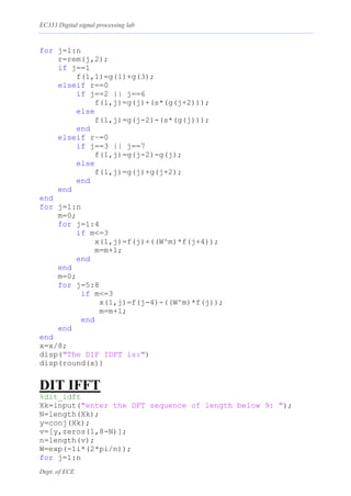 EC333 Digital signal processing lab
Dept. of ECE
for j=1:n
r=rem(j,2);
if j==1
f(1,1)=g(1)+g(3);
elseif r==0
if j==2 || j==6
f(1,j)=g(j)+(s*(g(j+2)));
else
f(1,j)=g(j-2)-(s*(g(j)));
end
elseif r~=0
if j==3 || j==7
f(1,j)=g(j-2)-g(j);
else
f(1,j)=g(j)+g(j+2);
end
end
end
for j=1:n
m=0;
for j=1:4
if m<=3
x(1,j)=f(j)+((W^m)*f(j+4));
m=m+1;
end
end
m=0;
for j=5:8
if m<=3
x(1,j)=f(j-4)-((W^m)*f(j));
m=m+1;
end
end
end
x=x/8;
disp("The DIF IDFT is:")
disp(round(x))
DIT IFFT
%dit_idft
Xk=input("enter the DFT sequence of length below 9: ");
N=length(Xk);
y=conj(Xk);
v=[y,zeros(1,8-N)];
n=length(v);
W=exp(-1i*(2*pi/n));
for j=1:n
 