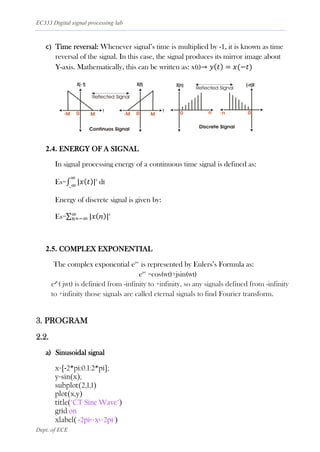EC333 Digital signal processing lab
Dept. of ECE
c) Time reversal: Whenever signal’s time is multiplied by -1, it is known as time
reversal of the signal. In this case, the signal produces its mirror image about
Y-axis. Mathematically, this can be written as: x(t)→ 𝑦(𝑡) = 𝑥(−𝑡)
2.4. ENERGY OF A SIGNAL
In signal processing energy of a continuous time signal is defined as:
Es=∫ |𝑥(𝑡)|
∞
_∞
2
dt
Energy of discrete signal is given by:
Es=∑ |𝑥(𝑛)|
∞
𝑛=−∞
2
2.5. COMPLEX EXPONENTIAL
The complex exponential ejwt
is represented by Eulers’s Formula as:
ejwt
=cos(wt)+jsin(wt)
e^( jwt) is definied from -infinity to +infinity, so any signals defined from -infinity
to +infinity those signals are called eternal signals to find Fourier transform.
3. PROGRAM
2.2.
a) Sinusoidal signal
x=[-2*pi:0.1:2*pi];
y=sin(x);
subplot(2,1,1)
plot(x,y)
title("CT Sine Wave")
grid on
xlabel('-2pi<=x<=2pi')
 