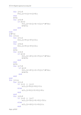 EC333 Digital signal processing lab
Dept. of ECE
for j=1:4
F(1,j)=v(j)+v(j+4);
end
m=0;
for j=5:8
if m<=3
F(1,j)=(v(j-4)-v(j))*(W^m);
m=m+1;
end
end
end
s=W^2;
for j=1:n
for j=1:2
G(1,j)=F(j)+F(j+2);
end
for j=5:6
G(1,j)=F(j)+F(j+2);
end
m=0;
for j=3:4
if m<=2
G(1,j)=(F(j-2)-F(j))*(W^m);
m=m+2;
end
end
m=0;
for j=7:8
if m<=2
G(1,j)=(F(j-2)-F(j))*(W^m);
m=m+2;
end
end
end
for j=1:n
for j=1:4
if j==1 || j==3
x(1,j)=G(j)+G(j+1);
else
x(1,j)=G(j+3)+G(j+4);
end
end
for j=5:8
if j==5 || j==7
x(1,j)=(G(j-4)-G(j-3));
else
x(1,j)=(G(j-1)-G(j));
end
 