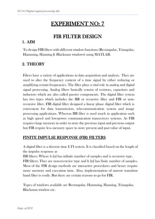 EC333 Digital signal processing lab
Dept. of ECE
EXPERIMENT NO: 7
FIR FILTER DESIGN
1. AIM
To design FIR filters with different window functions (Rectangular, Triangular,
Hamming, Hanning & Blackman windows) using MATLAB.
2. THEORY
Filters have a variety of applications in data acquisition and analysis. They are
used to alter the frequency content of a time signal by either reducing or
amplifying certain frequencies. The filter plays a vital role in analog and digital
signal processing. Analog filters basically consist of resistors, capacitors and
inductors which are also called passive components. The digital filter system
has two types which includes the IIR or recursive filter and FIR or non-
recursive filter. FIR digital filter designed a linear phase digital filter which is
convenient for data transmission, telecommunication system and image
processing applications. Whereas IIR filter is used much in application such
as high speed and low-power communication transceivers systems. As FIR
requires large memory in order to store the previous input and previous output
but FIR require less memory space to store present and past value of input.
FINITE IMPULSE RESPONSE (FIR) FILTERS
A digital filter is a discrete time LTI system. It is classified based on the length of
the impulse response as
IIR filters: Where h [n] has infinite number of samples and is recursive type.
FIR filters: They are non-recursive type and h [n] has finite number of samples.
Most of the FIR design methods are interactive procedures and hence require
more memory and execution time. Also, implementation of narrow transition
band filter is costly. But there are certain reasons to go for FIR.
Types of windows available are Rectangular, Hamming, Hanning, Triangular,
Blackman window etc.
 