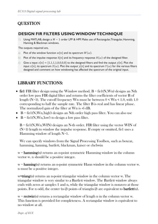 EC333 Digital signal processing lab
Dept. of ECE
QUESTION
LIBRARY FUNCTIONS:
• fir1 FIR filter design using the Window method. B = fir1(N,Wn) designs an Nth
order low pass FIR digital filter and returns the filter coefficients of vector B of
length (N+1). The cut-off frequency Wn must be between 0 < Wn < 1.0, with 1.0
corresponding to half the sample rate. The filter B is real and has linear phase.
The normalized gain of the filter at Wn is -6 dB.
• B = fir1(N,Wn,'high') designs an Nth order high pass filter. You can also use
• B = fir1(N,Wn,'low') to design a low pass filter.
B = fir1(N,Wn,WIN) designs an N-th order. FIR filter using the vector WIN of
(N+1) length to window the impulse response. If empty or omitted, fir1 uses a
Hamming window of length N+1.
We can specify windows from the Signal Processing Toolbox, such as boxcar,
hamming, hanning, bartlett, blackman, kaiser or chebwin
w = hamming(n) returns an n-point symmetric Hamming window in the column
vector w. n should be a positive integer.
w = hanning(n) returns an n-point symmetric Hann window in the column vector w.
n must be a positive integer.
w=triang(n) returns an n-point triangular window in the column vector w. The
triangular window is very similar to a Bartlett window. The Bartlett window always
ends with zeros at samples 1 and n, while the triangular window is nonzero at those
points. For n odd, the center (n-2) points of triang(n-2) are equivalent to bartlett(n).
w = rectwin(n) returns a rectangular window of length n in the column vector w.
This function is provided for completeness. A rectangular window is equivalent to
no window at all.
 