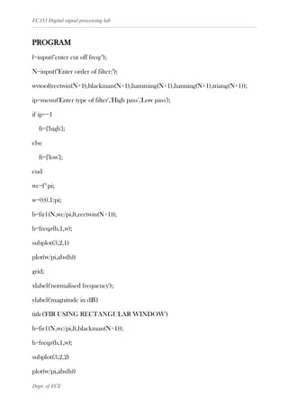 EC333 Digital signal processing lab
Dept. of ECE
PROGRAM
f=input("enter cut off freq:");
N=input("Enter order of filter:");
wvtool(rectwin(N+1),blackman(N+1),hamming(N+1),hanning(N+1),triang(N+1));
ip=menu('Enter type of filter','High pass','Low pass');
if ip==1
ft={'high'};
else
ft={'low'};
end
wc=f*pi;
w=0:0.1:pi;
b=fir1(N,wc/pi,ft,rectwin(N+1));
h=freqz(b,1,w);
subplot(3,2,1)
plot(w/pi,abs(h))
grid;
xlabel('normalised frequency');
ylabel('magnitude in dB')
title('FIR USING RECTANGULAR WINDOW')
b=fir1(N,wc/pi,ft,blackman(N+1));
h=freqz(b,1,w);
subplot(3,2,2)
plot(w/pi,abs(h))
 