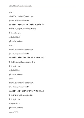 EC333 Digital signal processing lab
Dept. of ECE
grid;
xlabel('normalised frequency');
ylabel('magnitude in dB')
title('FIR USING BLACKMAN WINDOW')
b=fir1(N,wc/pi,ft,hamming(N+1));
h=freqz(b,1,w);
subplot(3,2,3)
plot(w/pi,abs(h));
grid;
xlabel('normalised frequency');
ylabel('magnitude in dB')
title('FIR USING HAMMING WINDOW')
b=fir1(N,wc/pi,ft,hanning(N+1));
h=freqz(b,1,w);
subplot(3,2,4)
plot(w/pi,abs(h));
grid;
xlabel('normalised frequency');
ylabel('magnitude in dB')
title('FIR USING HANNING WINDOW')
b=fir1(N,wc/pi,ft,triang(N+1));
h=freqz(b,1,w);
subplot(3,2,5)
plot(w/pi,abs(h));
 