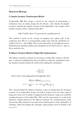 EC333 Digital signal processing lab
Dept. of ECE
Methods for IIR design
A. Impulse Invariance Transformation Method
Traditionally, IIR filter design is based on the concept of transforming a
continuous- time, or analog, design into the discrete - time domain. In impulse
invariance method, the impulse response of the digital filter is the samples of the
impulse response of the continuous-time filter:
h[n]=T h[nT] ,where T represents the sampling interval.
This method is based on the concept of mapping each s-plane pole of the
continuous time filter to a corresponding z-plane pole using the substitution (1-
e^pktsz^-1) for (s + pk) in H(s). This can be achieved by several different means.
Partial fraction expansion of H (s) and substitution of (1-e^ktsz^-1) for (s + pk) is a
direct method to do.
B. Bilinear Transform Method of Digital Filter Implementation.
The bilinear transform method of converting an analog filter design to discrete
time is relatively straightforward, often involving less algebraic manipulation than
the impulse invariant method. It is achieved by making the substitution:
The concept behind the bilinear transform is that of compressing the frequency
response of an analog filters design such that its response over the entire range of
frequencies from zero to infinity is mapped into the frequency range zero to half the
sampling frequency of the digital filter. This may be represented as a result of the
frequency warping inherent in the bilinear transform, the cutoff frequency of the
discrete-time filter obtained is not equal to the cutoff frequency of the analog filter. A
technique called pre-warping the prototype analog design (used by default in the
 