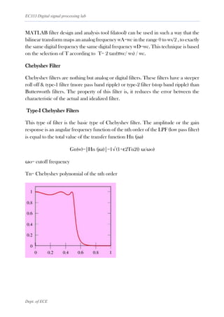 EC333 Digital signal processing lab
Dept. of ECE
MATLAB filter design and analysis tool fdatool) can be used in such a way that the
bilinear transform maps an analog frequency wA=wc in the range 0 to ws/2 , to exactly
the same digital frequency the same digital frequency wD=wc. This technique is based
on the selection of T according to T= 2 tan(πwc/ ws) / wc.
Chebyshev Filter
Chebyshev filters are nothing but analog or digital filters. These filters have a steeper
roll off & type-1 filter (more pass band ripple) or type-2 filter (stop band ripple) than
Butterworth filters. The property of this filter is, it reduces the error between the
characteristic of the actual and idealized filter.
Type-I Chebyshev Filters
This type of filter is the basic type of Chebyshev filter. The amplitude or the gain
response is an angular frequency function of the nth order of the LPF (low pass filter)
is equal to the total value of the transfer function Hn (jω)
Gn(w)=|Hn (jω)|=1√(1+ϵ2Tn2() ω/ωo)
ωo= cutoff frequency
Tn= Chebyshev polynomial of the nth order
 