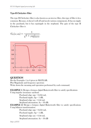 EC333 Digital signal processing lab
Dept. of ECE
Type-II Chebyshev Filter
The type II Chebyshev filter is also known as an inverse filter, this type of filter is less
common. Because, it doesn’t roll off and needs various components. It has no ripple
in the passband, but it has equiripple in the stopband. The gain of the type II
Chebyshev filter is
QUESTION
Do the Examples 1 to 6 given in MATLAB.
Plot Magnitude and frequency spectrum
Write down the meaning and operation performed by each command.
EXAMPLE 1: Design a lowpass digital Butterworth filter to satisfy specifications
Using impulse invariance method:
Passband edge: ωp = 0.25π rad,
Passband ripple: Ap = 1 dB,
Stopband edge: ωs = 0.4π rad,
Stopband attenuation: As = 30 dB.
EXAMPLE 2: Design a lowpass digital Butterworth filter to satisfy specifications
Using bilinear transformation:
Passband edge: ωp = 0.25π rad,
Passband ripple: Ap = 1 dB,
Stopband edge: ωs = 0.4π rad,
Stopband attenuation: As = 30 dB
 