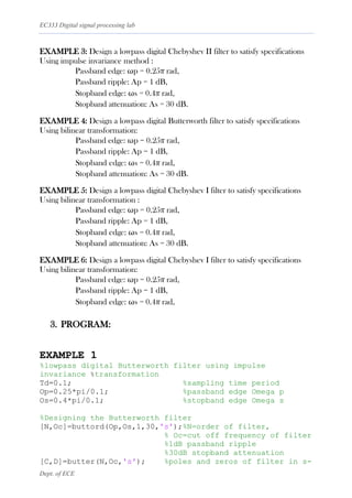 EC333 Digital signal processing lab
Dept. of ECE
EXAMPLE 3: Design a lowpass digital Chebyshev II filter to satisfy specifications
Using impulse invariance method :
Passband edge: ωp = 0.25π rad,
Passband ripple: Ap = 1 dB,
Stopband edge: ωs = 0.4π rad,
Stopband attenuation: As = 30 dB.
EXAMPLE 4: Design a lowpass digital Butterworth filter to satisfy specifications
Using bilinear transformation:
Passband edge: ωp = 0.25π rad,
Passband ripple: Ap = 1 dB,
Stopband edge: ωs = 0.4π rad,
Stopband attenuation: As = 30 dB.
EXAMPLE 5: Design a lowpass digital Chebyshev I filter to satisfy specifications
Using bilinear transformation :
Passband edge: ωp = 0.25π rad,
Passband ripple: Ap = 1 dB,
Stopband edge: ωs = 0.4π rad,
Stopband attenuation: As = 30 dB.
EXAMPLE 6: Design a lowpass digital Chebyshev I filter to satisfy specifications
Using bilinear transformation:
Passband edge: ωp = 0.25π rad,
Passband ripple: Ap = 1 dB,
Stopband edge: ωs = 0.4π rad,
3. PROGRAM:
EXAMPLE 1
%lowpass digital Butterworth filter using impulse
invariance %transformation
Td=0.1; %sampling time period
Op=0.25*pi/0.1; %passband edge Omega p
Os=0.4*pi/0.1; %stopband edge Omega s
%Designing the Butterworth filter
[N,Oc]=buttord(Op,Os,1,30,'s');%N=order of filter,
% Oc=cut off frequency of filter
%1dB passband ripple
%30dB stopband attenuation
[C,D]=butter(N,Oc,'s'); %poles and zeros of filter in s-
 