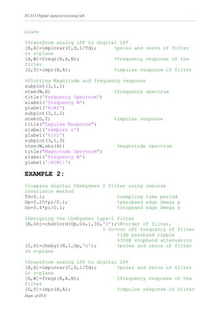 EC333 Digital signal processing lab
Dept. of ECE
plane
%Transform analog LPF to digital LPF
[B,A]=impinvar(C,D,1/Td); %poles and zeros of filter
in z-plane
[H,W]=freqz(B,A,N); %frequency response of the
filter
[G,T]=impz(B,A); %impulse response of filter
%Plotting Magnitude and frequency response
subplot(3,1,1)
stem(W,H) %frequency spectrum
title('Frequency Spectrum')
xlabel('frequency W')
ylabel('H[W]')
subplot(3,1,2)
stem(G,T) %impulse response
title("Impulse Response")
xlabel('samples n')
ylabel('h[n]')
subplot(3,1,3)
stem(W,abs(H)) %magnitude spectrum
title("Magnitude Spectrum")
xlabel('frequency W')
ylabel('|H[W]|')
EXAMPLE 2:
%lowpass digital Chebyshev I filter using impulse
invariance method
Td=0.1; %sampling time period
Op=0.25*pi/0.1; %passband edge Omega p
Os=0.4*pi/0.1; %stopband edge Omega s
%Designing the Chebyshev type-I filter
[N,Oc]=cheb1ord(Op,Os,1,30,'s');%N=order of filter,
% Oc=cut off frequency of filter
%1dB passband ripple
%30dB stopband attenuation
[C,D]=cheby1(N,1,Op,'s'); %poles and zeros of filter
in s-plane
%Transform analog LPF to digital LPF
[B,A]=impinvar(C,D,1/Td); %poles and zeros of filter
in z-plane
[H,W]=freqz(B,A,N); %frequency response of the
filter
[G,T]=impz(B,A); %impulse response of filter
 