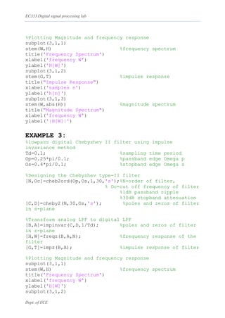 EC333 Digital signal processing lab
Dept. of ECE
%Plotting Magnitude and frequency response
subplot(3,1,1)
stem(W,H) %frequency spectrum
title('Frequency Spectrum')
xlabel('frequency W')
ylabel('H[W]')
subplot(3,1,2)
stem(G,T) %impulse response
title("Impulse Response")
xlabel('samples n')
ylabel('h[n]')
subplot(3,1,3)
stem(W,abs(H)) %magnitude spectrum
title("Magnitude Spectrum")
xlabel('frequency W')
ylabel('|H[W]|')
EXAMPLE 3:
%lowpass digital Chebyshev II filter using impulse
invariance method
Td=0.1; %sampling time period
Op=0.25*pi/0.1; %passband edge Omega p
Os=0.4*pi/0.1; %stopband edge Omega s
%Designing the Chebyshev type-II filter
[N,Oc]=cheb2ord(Op,Os,1,30,'s');%N=order of filter,
% Oc=cut off frequency of filter
%1dB passband ripple
%30dB stopband attenuation
[C,D]=cheby2(N,30,Os,'s'); %poles and zeros of filter
in s-plane
%Transform analog LPF to digital LPF
[B,A]=impinvar(C,D,1/Td); %poles and zeros of filter
in z-plane
[H,W]=freqz(B,A,N); %frequency response of the
filter
[G,T]=impz(B,A); %impulse response of filter
%Plotting Magnitude and frequency response
subplot(3,1,1)
stem(W,H) %frequency spectrum
title('Frequency Spectrum')
xlabel('frequency W')
ylabel('H[W]')
subplot(3,1,2)
 