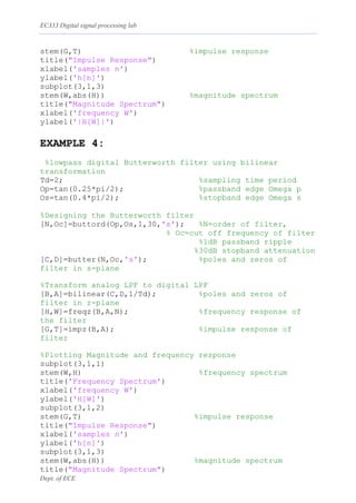 EC333 Digital signal processing lab
Dept. of ECE
stem(G,T) %impulse response
title("Impulse Response")
xlabel('samples n')
ylabel('h[n]')
subplot(3,1,3)
stem(W,abs(H)) %magnitude spectrum
title("Magnitude Spectrum")
xlabel('frequency W')
ylabel('|H[W]|')
EXAMPLE 4:
%lowpass digital Butterworth filter using bilinear
transformation
Td=2; %sampling time period
Op=tan(0.25*pi/2); %passband edge Omega p
Os=tan(0.4*pi/2); %stopband edge Omega s
%Designing the Butterworth filter
[N,Oc]=buttord(Op,Os,1,30,'s'); %N=order of filter,
% Oc=cut off frequency of filter
%1dB passband ripple
%30dB stopband attenuation
[C,D]=butter(N,Oc,'s'); %poles and zeros of
filter in s-plane
%Transform analog LPF to digital LPF
[B,A]=bilinear(C,D,1/Td); %poles and zeros of
filter in z-plane
[H,W]=freqz(B,A,N); %frequency response of
the filter
[G,T]=impz(B,A); %impulse response of
filter
%Plotting Magnitude and frequency response
subplot(3,1,1)
stem(W,H) %frequency spectrum
title('Frequency Spectrum')
xlabel('frequency W')
ylabel('H[W]')
subplot(3,1,2)
stem(G,T) %impulse response
title("Impulse Response")
xlabel('samples n')
ylabel('h[n]')
subplot(3,1,3)
stem(W,abs(H)) %magnitude spectrum
title("Magnitude Spectrum")
 