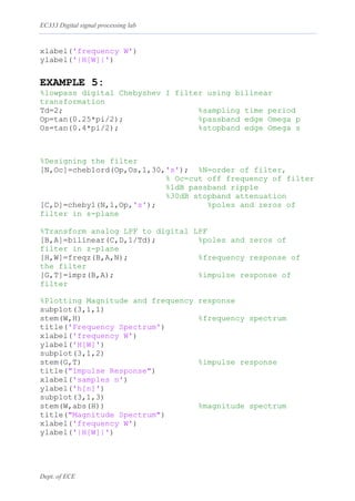 EC333 Digital signal processing lab
Dept. of ECE
xlabel('frequency W')
ylabel('|H[W]|')
EXAMPLE 5:
%lowpass digital Chebyshev I filter using bilinear
transformation
Td=2; %sampling time period
Op=tan(0.25*pi/2); %passband edge Omega p
Os=tan(0.4*pi/2); %stopband edge Omega s
%Designing the filter
[N,Oc]=cheb1ord(Op,Os,1,30,'s'); %N=order of filter,
% Oc=cut off frequency of filter
%1dB passband ripple
%30dB stopband attenuation
[C,D]=cheby1(N,1,Op,'s'); %poles and zeros of
filter in s-plane
%Transform analog LPF to digital LPF
[B,A]=bilinear(C,D,1/Td); %poles and zeros of
filter in z-plane
[H,W]=freqz(B,A,N); %frequency response of
the filter
[G,T]=impz(B,A); %impulse response of
filter
%Plotting Magnitude and frequency response
subplot(3,1,1)
stem(W,H) %frequency spectrum
title('Frequency Spectrum')
xlabel('frequency W')
ylabel('H[W]')
subplot(3,1,2)
stem(G,T) %impulse response
title("Impulse Response")
xlabel('samples n')
ylabel('h[n]')
subplot(3,1,3)
stem(W,abs(H)) %magnitude spectrum
title("Magnitude Spectrum")
xlabel('frequency W')
ylabel('|H[W]|')
 