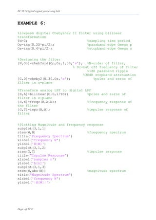 EC333 Digital signal processing lab
Dept. of ECE
EXAMPLE 6:
%lowpass digital Chebyshev II filter using bilinear
transformation
Td=2; %sampling time period
Op=tan(0.25*pi/2); %passband edge Omega p
Os=tan(0.4*pi/2); %stopband edge Omega s
%Designing the filter
[N,Oc]=cheb2ord(Op,Os,1,30,'s'); %N=order of filter,
% Oc=cut off frequency of filter
%1dB passband ripple
%30dB stopband attenuation
[C,D]=cheby2(N,30,Os,'s'); %poles and zeros of
filter in s-plane
%Transform analog LPF to digital LPF
[B,A]=bilinear(C,D,1/Td); %poles and zeros of
filter in z-plane
[H,W]=freqz(B,A,N); %frequency response of
the filter
[G,T]=impz(B,A); %impulse response of
filter
%Plotting Magnitude and frequency response
subplot(3,1,1)
stem(W,H) %frequency spectrum
title('Frequency Spectrum')
xlabel('frequency W')
ylabel('H[W]')
subplot(3,1,2)
stem(G,T) %impulse response
title("Impulse Response")
xlabel('samples n')
ylabel('h[n]')
subplot(3,1,3)
stem(W,abs(H)) %magnitude spectrum
title("Magnitude Spectrum")
xlabel('frequency W')
ylabel('|H[W]|')
 
