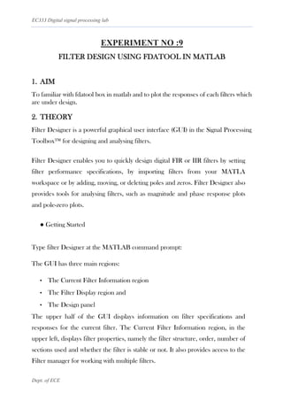 EC333 Digital signal processing lab
Dept. of ECE
EXPERIMENT NO :9
FILTER DESIGN USING FDATOOL IN MATLAB
1. AIM
To familiar with fdatool box in matlab and to plot the responses of each filters which
are under design.
2. THEORY
Filter Designer is a powerful graphical user interface (GUI) in the Signal Processing
Toolbox™ for designing and analysing filters.
Filter Designer enables you to quickly design digital FIR or IIR filters by setting
filter performance specifications, by importing filters from your MATLA
workspace or by adding, moving, or deleting poles and zeros. Filter Designer also
provides tools for analysing filters, such as magnitude and phase response plots
and pole-zero plots.
● Getting Started
Type filter Designer at the MATLAB command prompt:
The GUI has three main regions:
• The Current Filter Information region
• The Filter Display region and
• The Design panel
The upper half of the GUI displays information on filter specifications and
responses for the current filter. The Current Filter Information region, in the
upper left, displays filter properties, namely the filter structure, order, number of
sections used and whether the filter is stable or not. It also provides access to the
Filter manager for working with multiple filters.
 