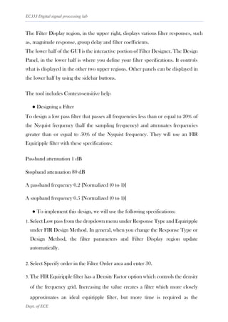EC333 Digital signal processing lab
Dept. of ECE
The Filter Display region, in the upper right, displays various filter responses, such
as, magnitude response, group delay and filter coefficients.
The lower half of the GUI is the interactive portion of Filter Designer. The Design
Panel, in the lower half is where you define your filter specifications. It controls
what is displayed in the other two upper regions. Other panels can be displayed in
the lower half by using the sidebar buttons.
The tool includes Context-sensitive help
● Designing a Filter
To design a low pass filter that passes all frequencies less than or equal to 20% of
the Nyquist frequency (half the sampling frequency) and attenuates frequencies
greater than or equal to 50% of the Nyquist frequency. They will use an FIR
Equiripple filter with these specifications:
Passband attenuation 1 dB
Stopband attenuation 80 dB
A passband frequency 0.2 [Normalized (0 to 1)]
A stopband frequency 0.5 [Normalized (0 to 1)]
● To implement this design, we will use the following specifications:
1. Select Low pass from the dropdown menu under Response Type and Equiripple
under FIR Design Method. In general, when you change the Response Type or
Design Method, the filter parameters and Filter Display region update
automatically.
2. Select Specify order in the Filter Order area and enter 30.
3. The FIR Equiripple filter has a Density Factor option which controls the density
of the frequency grid. Increasing the value creates a filter which more closely
approximates an ideal equiripple filter, but more time is required as the
 