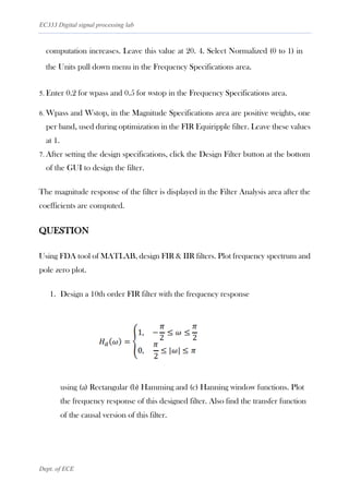 EC333 Digital signal processing lab
Dept. of ECE
computation increases. Leave this value at 20. 4. Select Normalized (0 to 1) in
the Units pull down menu in the Frequency Specifications area.
5. Enter 0.2 for wpass and 0.5 for wstop in the Frequency Specifications area.
6. Wpass and Wstop, in the Magnitude Specifications area are positive weights, one
per band, used during optimization in the FIR Equiripple filter. Leave these values
at 1.
7. After setting the design specifications, click the Design Filter button at the bottom
of the GUI to design the filter.
The magnitude response of the filter is displayed in the Filter Analysis area after the
coefficients are computed.
QUESTION
Using FDA tool of MATLAB, design FIR & IIR filters. Plot frequency spectrum and
pole zero plot.
1. Design a 10th order FIR filter with the frequency response
using (a) Rectangular (b) Hamming and (c) Hanning window functions. Plot
the frequency response of this designed filter. Also find the transfer function
of the causal version of this filter.
 