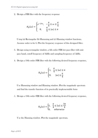 EC333 Digital signal processing lab
Dept. of ECE
2. Design a FIR filter with the frequency response
Using (a) Rectangular (b) Hamming and (c) Hanning window functions.
Assume order to be 6. Plot the frequency response of this designed filter.
3. Design using rectangular window, a 6th order FIR low pass filter with unit
pass band, cutoff frequency of 1kHz and sampling frequency of 5kHz.
4. Design a 10th order FIR filter with the following desired frequency response,
Use Hamming window and Hanning window. Plot the magnitude spectrum
and find the transfer function of its practically implementable form
5. Design a 10th order FIR filter with the following desired frequency response,
Use the Hanning window. Plot the magnitude spectrum.
 