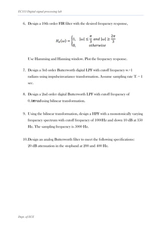 EC333 Digital signal processing lab
Dept. of ECE
6. Design a 10th order FIR filter with the desired frequency response,
Use Hamming and Hanning window. Plot the frequency response.
7. Design a 3rd order Butterworth digital LPF with cutoff frequency wc=1
radians using impulseinvariance transformation. Assume sampling rate Ts = 1
sec.
8. Design a 2nd order digital Butterworth LPF with cutoff frequency of
0.4𝝅𝑟𝑎𝑑using bilinear transformation.
9. Using the bilinear transformation, design a HPF with a monotonically varying
frequency spectrum with cutoff frequency of 1000Hz and down 10 dB at 350
Hz. The sampling frequency is 5000 Hz.
10.Design an analog Butterworth filter to meet the following specifications:
20 dB attenuation in the stopband at 200 and 400 Hz.
 