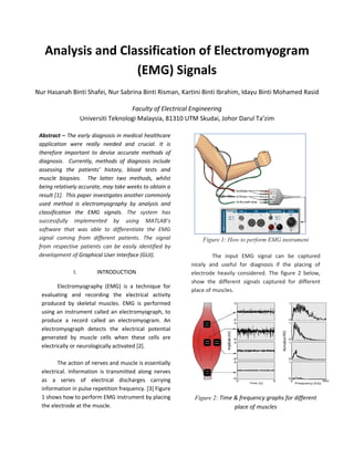Analysis and Classification of Electromyogram
                   (EMG) Signals
Nur Hasanah Binti Shafei, Nur Sabrina Binti Risman, Kartini Binti Ibrahim, Idayu Binti Mohamed Rasid

                                      Faculty of Electrical Engineering
                    Universiti Teknologi Malaysia, 81310 UTM Skudai, Johor Darul Ta’zim

 Abstract – The early diagnosis in medical healthcare
 application were really needed and crucial. It is
 therefore important to devise accurate methods of
 diagnosis. Currently, methods of diagnosis include
 assessing the patients’ history, blood tests and
 muscle biopsies. The latter two methods, whilst
 being relatively accurate, may take weeks to obtain a
 result [1]. This paper investigates another commonly
 used method is electromyography by analysis and
 classification the EMG signals. The system has
 successfully implemented by using MATLAB’s
 software that was able to differentiate the EMG
 signal coming from different patients. The signal            Figure 1: How to perform EMG instrument
 from respective patients can be easily identified by
 development of Graphical User Interface (GUI).                    The input EMG signal can be captured
                                                          nicely and useful for diagnosis if the placing of
               I.        INTRODUCTION                     electrode heavily considered. The figure 2 below,
                                                          show the different signals captured for different
         Electromyography (EMG) is a technique for
                                                          place of muscles.
  evaluating and recording the electrical activity
  produced by skeletal muscles. EMG is performed
  using an instrument called an electromyograph, to
  produce a record called an electromyogram. An
  electromyograph detects the electrical potential
  generated by muscle cells when these cells are
  electrically or neurologically activated [2].

         The action of nerves and muscle is essentially
  electrical. Information is transmitted along nerves
  as a series of electrical discharges carrying
  information in pulse repetition frequency. [3] Figure
  1 shows how to perform EMG instrument by placing         Figure 2: Time & frequency graphs for different
  the electrode at the muscle.                                            place of muscles
 
