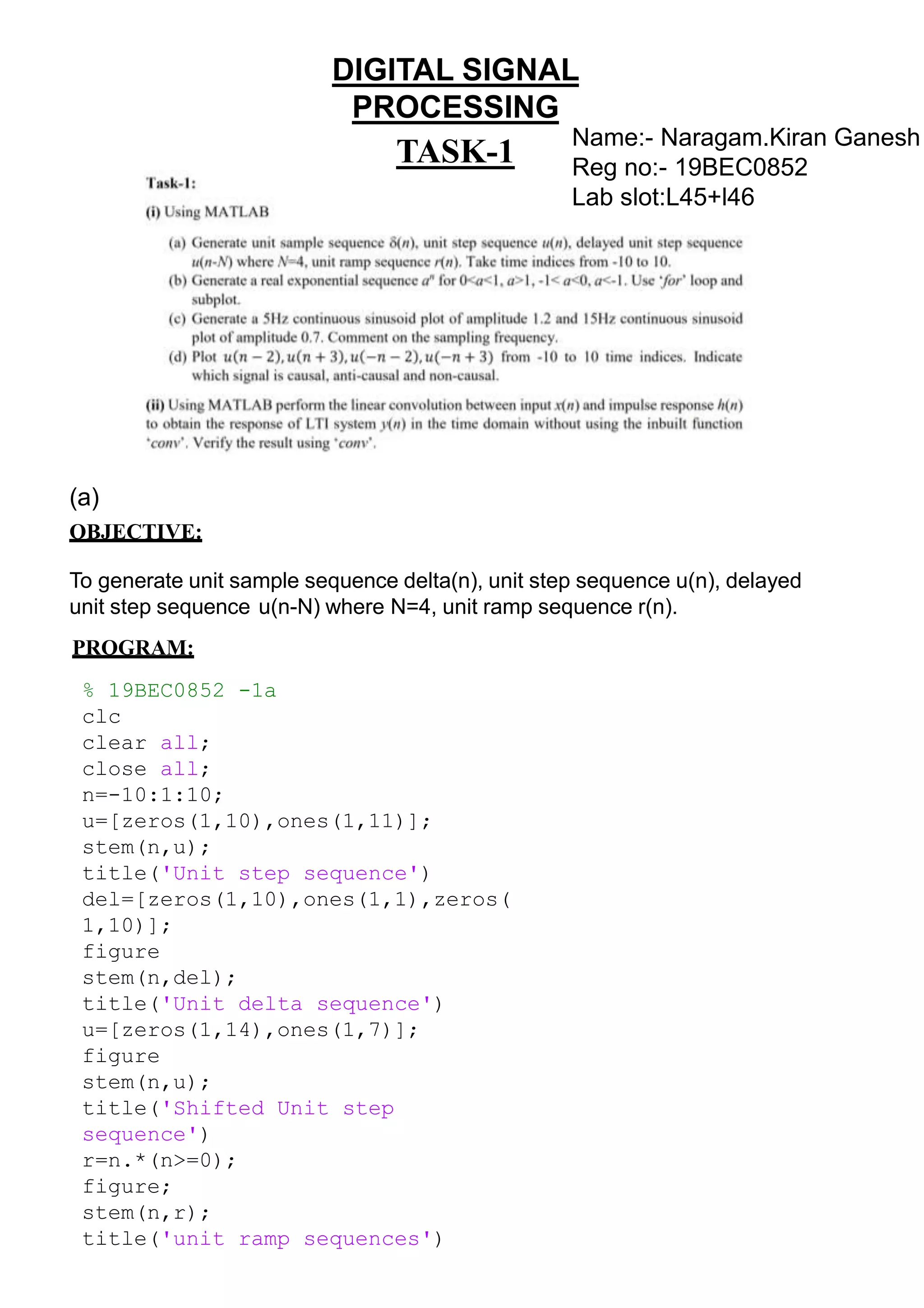 DIGITAL SIGNAL
PROCESSING
TASK-1
(a)
OBJECTIVE:
To generate unit sample sequence delta(n), unit step sequence u(n), delayed
unit step sequence u(n-N) where N=4, unit ramp sequence r(n).
PROGRAM:
% 19BEC0852 -1a
clc
clear all;
close all;
n=-10:1:10;
u=[zeros(1,10),ones(1,11)];
stem(n,u);
title('Unit step sequence')
del=[zeros(1,10),ones(1,1),zeros(
1,10)];
figure
stem(n,del);
title('Unit delta sequence')
u=[zeros(1,14),ones(1,7)];
figure
stem(n,u);
title('Shifted Unit step
sequence')
r=n.*(n>=0);
figure;
stem(n,r);
title('unit ramp sequences')
Name:- Naragam.Kiran Ganesh
Reg no:- 19BEC0852
Lab slot:L45+l46
 