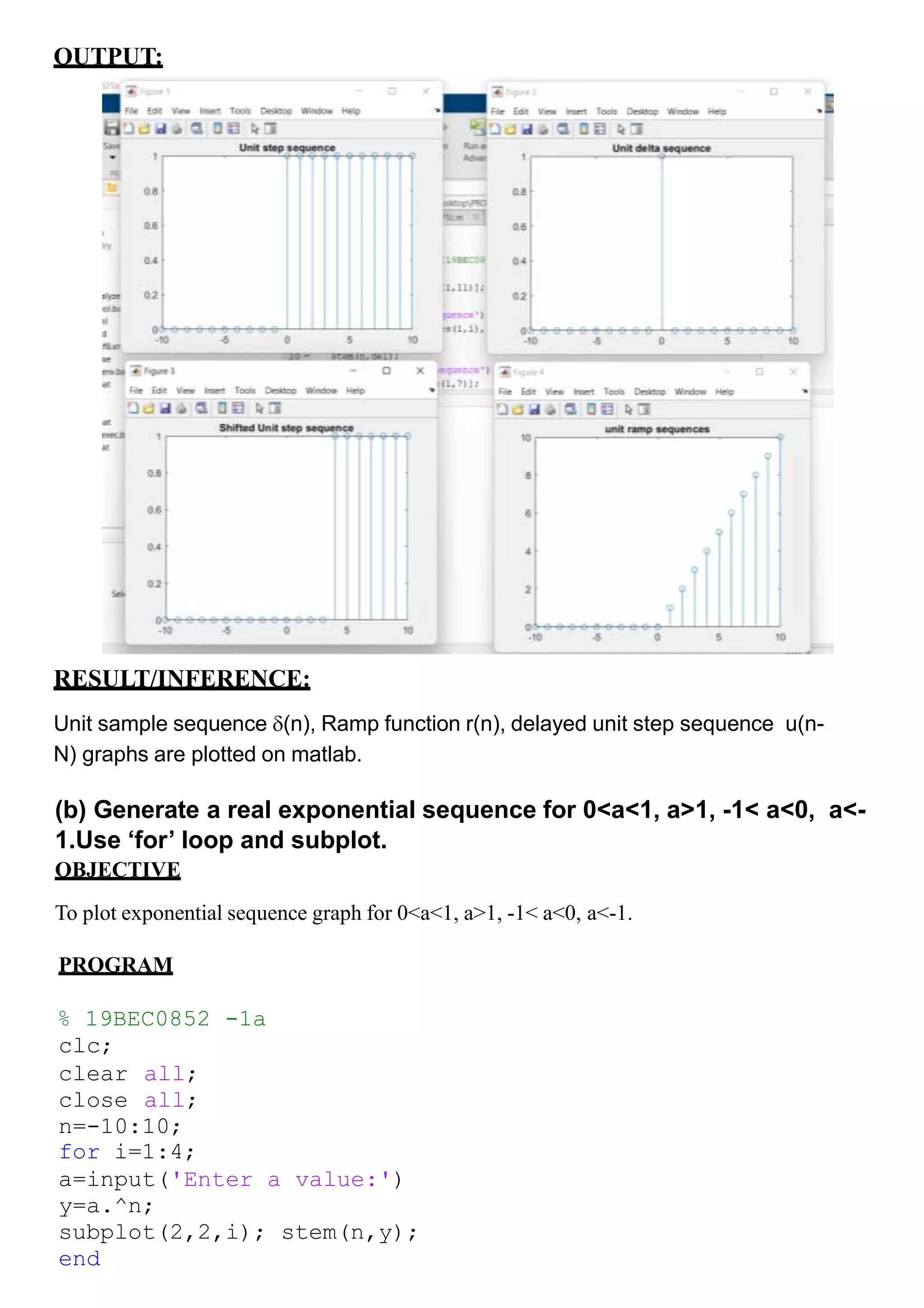 OUTPUT:
RESULT/INFERENCE:
Unit sample sequence (n), Ramp function r(n), delayed unit step sequence u(n-
N) graphs are plotted on matlab.
(b) Generate a real exponential sequence for 0<a<1, a>1, -1< a<0, a<-
1.Use ‘for’ loop and subplot.
OBJECTIVE
To plot exponential sequence graph for 0<a<1, a>1, -1< a<0, a<-1.
PROGRAM
% 19BEC0852 -1a
clc;
clear all;
close all;
n=-10:10;
for i=1:4;
a=input('Enter a value:')
y=a.^n;
subplot(2,2,i); stem(n,y);
end
 