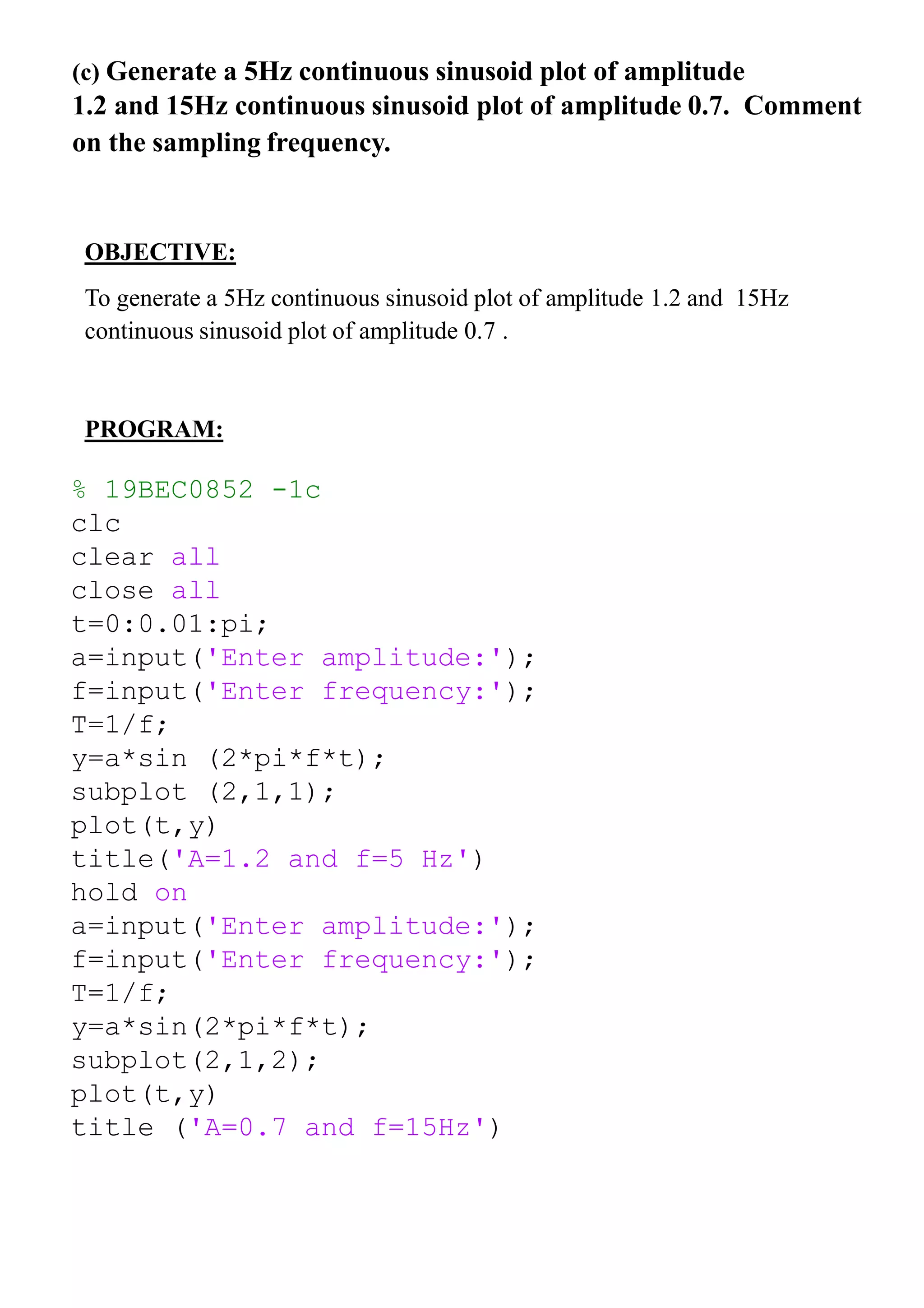 (c) Generate a 5Hz continuous sinusoid plot of amplitude
1.2 and 15Hz continuous sinusoid plot of amplitude 0.7. Comment
on the sampling frequency.
OBJECTIVE:
To generate a 5Hz continuous sinusoid plot of amplitude 1.2 and 15Hz
continuous sinusoid plot of amplitude 0.7 .
PROGRAM:
% 19BEC0852 -1c
clc
clear all
close all
t=0:0.01:pi;
a=input('Enter amplitude:');
f=input('Enter frequency:');
T=1/f;
y=a*sin (2*pi*f*t);
subplot (2,1,1);
plot(t,y)
title('A=1.2 and f=5 Hz')
hold on
a=input('Enter amplitude:');
f=input('Enter frequency:');
T=1/f;
y=a*sin(2*pi*f*t);
subplot(2,1,2);
plot(t,y)
title ('A=0.7 and f=15Hz')
 