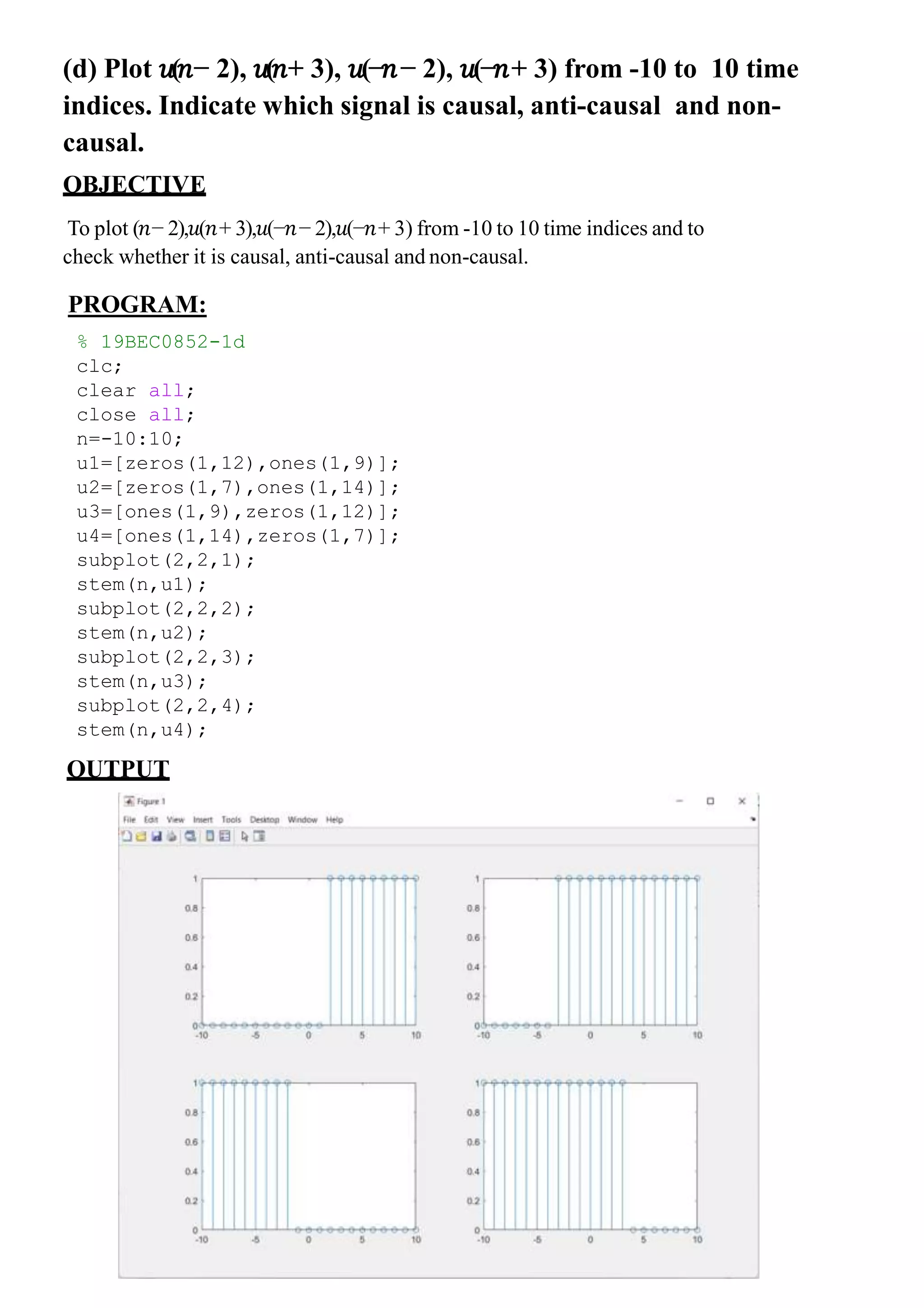 (d) Plot 𝑢(𝑛− 2), 𝑢(𝑛+ 3), 𝑢(−𝑛− 2), 𝑢(−𝑛+ 3) from -10 to 10 time
indices. Indicate which signal is causal, anti-causal and non-
causal.
OBJECTIVE
To plot (𝑛− 2),𝑢(𝑛+ 3),𝑢(−𝑛− 2),𝑢(−𝑛+ 3) from -10 to 10 time indices and to
check whether it is causal, anti-causal and non-causal.
% 19BEC0852-1d
clc;
clear all;
close all;
n=-10:10;
u1=[zeros(1,12),ones(1,9)];
u2=[zeros(1,7),ones(1,14)];
u3=[ones(1,9),zeros(1,12)];
u4=[ones(1,14),zeros(1,7)];
subplot(2,2,1);
stem(n,u1);
subplot(2,2,2);
stem(n,u2);
subplot(2,2,3);
stem(n,u3);
subplot(2,2,4);
stem(n,u4);
PROGRAM:
OUTPUT
 