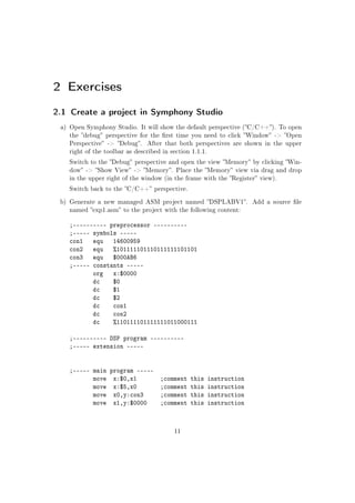 2 Exercises
2.1 Create a project in Symphony Studio
a) Open Symphony Studio. It will show the default perspective (C/C++). To open
the debug perspective for the rst time you need to click Window - Open
Perspective - Debug. After that both perspectives are shown in the upper
right of the toolbar as described in section 1.1.1.
Switch to the Debug perspective and open the view Memory by clicking Win-
dow - Show View - Memory. Place the Memory view via drag and drop
in the upper right of the window (in the frame with the Register view).
Switch back to the C/C++ perspective.
b) Generate a new managed ASM project named DSPLABV1. Add a source le
named exp1.asm to the project with the following content:
;---------- preprocessor ----------
;----- symbols -----
con1 equ 14600959
con2 equ %101111101110111111101101
con3 equ $000AB6
;----- constants -----
org x:$0000
dc $0
dc $1
dc $2
dc con1
dc con2
dc %110111101111111011000111
;---------- DSP program ----------
;----- extension -----
;----- main program -----
move x:$0,x1 ;comment this instruction
move x:$5,x0 ;comment this instruction
move x0,y:con3 ;comment this instruction
move x1,y:$0000 ;comment this instruction
11
 