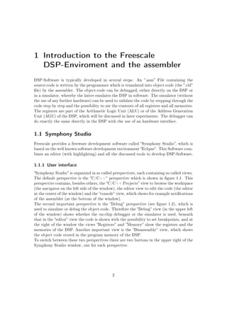 1 Introduction to the Freescale
DSP-Enviroment and the assembler
DSP-Software is typically developed in several steps: An .asm File containing the
source-code is written by the programmer which is translated into object-code (the .cld
le) by the assembler. The object-code can be debugged, either directly on the DSP or
in a simulator, whereby the latter emulates the DSP in software. The simulator (without
the use of any further hardware) can be used to validate the code by stepping through the
code step by step and the possibility to see the contents of all registers and all memories.
The registers are part of the Arithmetic Logic Unit (ALU) or of the Address Generation
Unit (AGU) of the DSP, which will be discussed in later experiments. The debugger can
do exactly the same directly in the DSP with the use of an hardware interface.
1.1 Symphony Studio
Freescale provides a freeware development software called Symphony Studio, which is
based on the well known software development environment Eclipse. This Software com-
bines an editor (with highlighting) and all the discussed tools to develop DSP-Software.
1.1.1 User interface
Symphony Studio is organized in so called perspectives, each containing so called views.
The default perspective is the C/C++ perspective which is shown in gure 1.1. This
perspective contains, besides others, the C/C++ Projects view to browse the workspace
(the navigator on the left side of the window), the editor view to edit the code (the editor
at the center of the window) and the console view, which shows for example notications
of the assembler (at the bottom of the window).
The second important perspective is the Debug perspective (see gure 1.2), which is
used to simulate or debug the object-code. Therefore the Debug view (in the upper left
of the window) shows whether the on-chip debugger or the simulator is used, beneath
that in the editor view the code is shown with the possibility to set breakpoints, and at
the right of the window the views Registers and Memory show the registers and the
memories of the DSP. Another important view is the Disassembly view, which shows
the object code stored in the program memory of the DSP.
To switch between these two perspectives there are two buttons in the upper right of the
Symphony Studio window, one for each perspective.
2
 