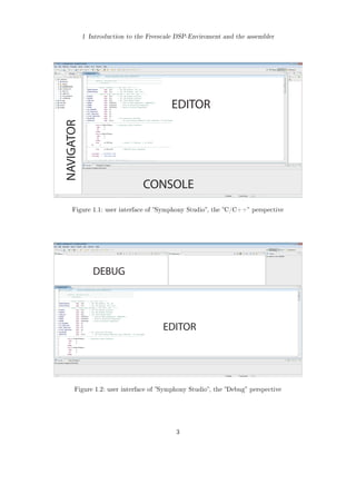1 Introduction to the Freescale DSP-Enviroment and the assembler
EDITOR
NAVIGATOR
CONSOLE
Figure 1.1: user interface of Symphony Studio, the C/C++ perspective
EDITOR
DEBUG
Figure 1.2: user interface of Symphony Studio, the Debug perspective
3
 