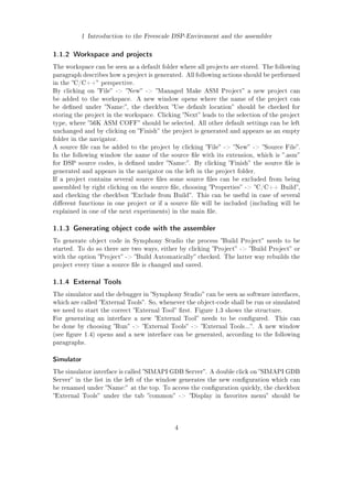 1 Introduction to the Freescale DSP-Enviroment and the assembler
1.1.2 Workspace and projects
The workspace can be seen as a default folder where all projects are stored. The following
paragraph describes how a project is generated. All following actions should be performed
in the C/C++ perspective.
By clicking on File - New - Managed Make ASM Project a new project can
be added to the workspace. A new window opens where the name of the project can
be dened under Name:, the checkbox Use default location should be checked for
storing the project in the workspace. Clicking Next leads to the selection of the project
type, where 56K ASM COFF should be selected. All other default settings can be left
unchanged and by clicking on Finish the project is generated and appears as an empty
folder in the navigator.
A source le can be added to the project by clicking File - New - Source File.
In the following window the name of the source le with its extension, which is .asm
for DSP source codes, is dened under Name:. By clicking Finish the source le is
generated and appears in the navigator on the left in the project folder.
If a project contains several source les some source les can be excluded from being
assembled by right clicking on the source le, choosing Properties - C/C++ Build,
and checking the checkbox Exclude from Build. This can be useful in case of several
dierent functions in one project or if a source le will be included (including will be
explained in one of the next experiments) in the main le.
1.1.3 Generating object code with the assembler
To generate object code in Symphony Studio the process Build Project needs to be
started. To do so there are two ways, either by clicking Project - Build Project or
with the option Project - Build Automatically checked. The latter way rebuilds the
project every time a source le is changed and saved.
1.1.4 External Tools
The simulator and the debugger in Symphony Studio can be seen as software interfaces,
which are called External Tools. So, whenever the object-code shall be run or simulated
we need to start the correct External Tool rst. Figure 1.3 shows the structure.
For generating an interface a new External Tool needs to be congured. This can
be done by choosing Run - External Tools - External Tools.... A new window
(see gure 1.4) opens and a new interface can be generated, according to the following
paragraphs.
Simulator
The simulator interface is called SIMAPI GDB Server. A double click on SIMAPI GDB
Server in the list in the left of the window generates the new conguration which can
be renamed under Name: at the top. To access the conguration quickly, the checkbox
External Tools under the tab common - Display in favorites menu should be
4
 