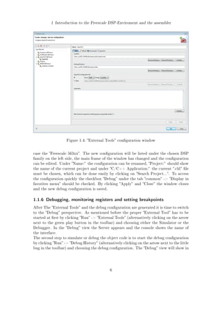 1 Introduction to the Freescale DSP-Enviroment and the assembler
Figure 1.4: External Tools conguration window
case the Freescale 563xx. The new conguration will be listed under the chosen DSP
family on the left side, the main frame of the window has changed and the conguration
can be edited. Under Name: the conguration can be renamed, Project: should show
the name of the current project and under C/C++ Application: the current .cld le
must be chosen, which can be done easily by clicking on Search Project.... To access
the conguration quickly the checkbox Debug under the tab common - Display in
favorites menu should be checked. By clicking Apply and Close the window closes
and the new debug conguration is saved.
1.1.6 Debugging, monitoring registers and setting breakpoints
After The External Tools and the debug conguration are generated it is time to switch
to the Debug perspective. As mentioned before the proper External Tool has to be
started at rst by clicking Run - External Tools (alternatively clicking on the arrow
next to the green play button in the toolbar) and choosing either the Simulator or the
Debugger. In the Debug view the Server appears and the console shows the name of
the interface.
The second step to simulate or debug the object code is to start the debug conguration
by clicking Run - Debug History (alternatively clicking on the arrow next to the little
bug in the toolbar) and choosing the debug conguration. The Debug view will show in
6
 