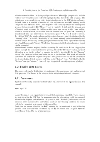1 Introduction to the Freescale DSP-Enviroment and the assembler
addition to the interface the debug conguration with Thread [0] (Suspended) and the
Editor view with the source code will highlight the rst line of the DSP program. The
object code is now ready to run either in the simulator or in the DSP via the debugger.
In both cases it is possible to monitor all core registers and the DSP memory in the
Registers and Memory views. The Register view shows by default the core registers
grouped by functionality. The Memory view is empty by default and the memory area
of interest must be added by clicking on the green plus button in the views toolbar.
In the so opened window the address must be entered with the prex 0x (indicating a
hexadecimal data type address) and the memory space P, X, Y or L must be chosen.
By clicking OK the window closes and the selected memory space is displayed in the
Memory view. The default Rendering of the chosen memory space is the hexadecimal
number format. By clicking on the green plus button in the upper right of the memory
view (Add Rendering(s)) a new Rendering for example in the fractional number format
can be generated.
There are two dierent ways to simulate or debug the object code: Either stepping line
by line through the source code lines by pressing F5 (or the Step into button, the most
left yellow arrow in the toolbar) or running the code by pressing F8 (or the Resume
button, the green and yellow play/pause button in the toolbar). The latter will run the
code until the end of the program or up to a breakpoint which can be set for example
by double-clicking left of a source code line in the Editor view. Note that both, the
Register and the Memory view, will only be updated when the program is halted.
1.2 Source code basics
The source code can be divided into two main parts, the preprocessor part and the actual
DSP program. The former is the place to dene so called symbols and constants.
1.2.1 Preprocessor
Symbols are basically names for dened values with the use of the equ instruction. For
example
sym1 equ $10
means the symbol sym1 equals (or represents) the hexadecimal value $10. These symbols
are not stored in the DSP but the assembler uses the information to ll the assigned
values in the program code wherever the symbol is used. Symbols (and labels which are
discussed later) in contrast to instructions must not have leading blanks in the source
code to be recognized as a symbol by the assembler.
Constants are values stored in the DSP memory by the assembler at the initializing
process. Such constants can be dened by the dc instruction and the place where to
store them is dened by the org instruction.
7
 