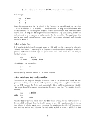 1 Introduction to the Freescale DSP-Enviroment and the assembler
For example
org x:$0001
dc 0
dc 1
leads the assembler to write the value 0 in the X-memory at the address 1 and the value
1 in the x-memory at the address 2. This is because the org instruction denes the
start address for the following lines and this address is incremented with every line of the
source code. As org and dc are preprocessor instructions they need leading blanks (or
at least one) to be recognized as an instruction by the assembler. The org instruction
can be used for all types of memory space, namely the program memory P and the data
memories X and Y.
1.2.2 Include les
It is possible to include code snippets saved in a le with any le extension by using the
include instruction. This is helpful to reuse for example symbols or constants in several
projects without the need of copy and paste source code. This means that for example
the instructions
org x:$0001
include '..const1.tab'
with const1.tab containing:
dc 0
dc 1
causes exactly the same actions as the above example.
1.2.3 Labels and the jmp instruction
Addresses in the program memory, or similar, lines in the source code (after the pre-
processor portion) can be labeled with any name, starting with an alphabetic character.
As the DSP executes the object code sequentially, this is useful in combination with the
jmp instruction which causes a jump to a specic source code line. For example the code
snippet
org p:$0100
main nop
jmp main
with the nop instruction, which causes the DSP to do nothing for one cycle, produces a
loop in which nothing is done. In detail it means, at p:$0100 a nop instruction is stored,
this address is labeled main. After executing the nop instruction the DSP increments
the program address and executes the instruction stored in p:$0101 which is a jmp
8
 
