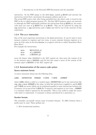 1 Introduction to the Freescale DSP-Enviroment and the assembler
instruction. So the DSP jumps to the label main, namely p:$0100 and executes the
instruction stored there, increments the program address and so on.
The actual DSP source code, after being assembled into the object code, is stored in the
DSP in the so called program memory (P). The rst 256 P-memory spaces are reserved,
so although the DSP sequentially performs the instructions from p:$0000 on, the source
code must not start at p:$0000 but at p:$0100. This can be achieved by using the
org instruction, a jmp instruction and a label and will be one of the exercises of this
experiment.
1.2.4 The move instruction
One of the most important instructions is the move instruction. It can be used to move
memory contents to registers and vice versa, to move contents between registers or to
move an 8-bit value in the form #value to a register with the so called Immediate Short
Data Move.
For example the instructions:
move #%10101010,x1
move x1,x:$000001
move x:$000001,y0
move the binary value 10101010 to the ALU register x1, then move the content of x1
to the memory space x:$000001 and the last line causes a move of the content of the
memory space x:$000001 to the ALU register y0.
1.2.5 Summarization of the source code syntax
Source statement format
A source statement always has the following form
LABEL INSTRUCTION OPERAND X-MOVE Y-MOVE ;COMMENT
where LABEL denes a label or a symbol name, INSTRUCTION can be any instruction like
org, jmp or move, OPERAND is the value, or label the instruction is applied to, and X-MOVE
and Y-MOVE are moves which can be performed parallel to some instructions between the
X memory (or in case of the Y-MOVE the Y memory) and registers or vice versa. ;COMMENT
is a comment which is ignored by the assembler. This is very useful to make the source
code easier to understand. A comment is always introduced by a semicolon (;).
Number formats
The assembler can handle various types of number formats. To dier between them a
prex must be used. These prexes are:
1. $ for hexadecimal numbers,
9
 