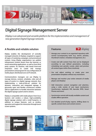 Digital Signage Management Server
DSplay is an advanced and versatile platform for the implementation and management of
new generation Digital Signage networks



                                                        Features
DSplay enables the development of centrally             Manage your content in an organized repository with
managed networks of displays, targeted to support       several accompanying tools (e.g. search, preview,
all types of marketing campaigns and promotional        thumbnail creation, metadata management, etc.)
content. Using DSplay organizations can publish
infotainment content drawn from the Internet, or        Create and edit content fows that can be displayed
social networking applications, as well as from third   according to user defned parameters, including
party systems. Its intuitive, web based front-end       scheduling over periods. Locate, select and preview
empowers users to create and manage

media players distributed over an IP network.           Use and adjust existing, or create your own
                                                        presentation templates without any restrictions
Communications managers can use DSplay to
manage devices, content, schedules, roles and all       Manage and monitor your entire network of media
types of events in a digital signage network, thus      players and displays
implementing a state-of-the-art solution for
dynamic, interactive and integrated signage. A          Add interactive content navigation and selection,
                                                        using a wide variety of user input mechanisms
add-on applications to handle interaction between       (touchscreen, keyboard, IVR, barcode, RFID, Smart
the digital signage system and its viewers.             Phones and more)

DSplay is compatible with media players from Cisco      Synchronize central with locally available content and
Systems and renders a robust, high-availability
digital signage solution with a small footprint, in
addition to unique features, such as wireless           Get detailed proof-of-play reports, drilling down to
operation and support for interaction through touch
screen systems.
 
