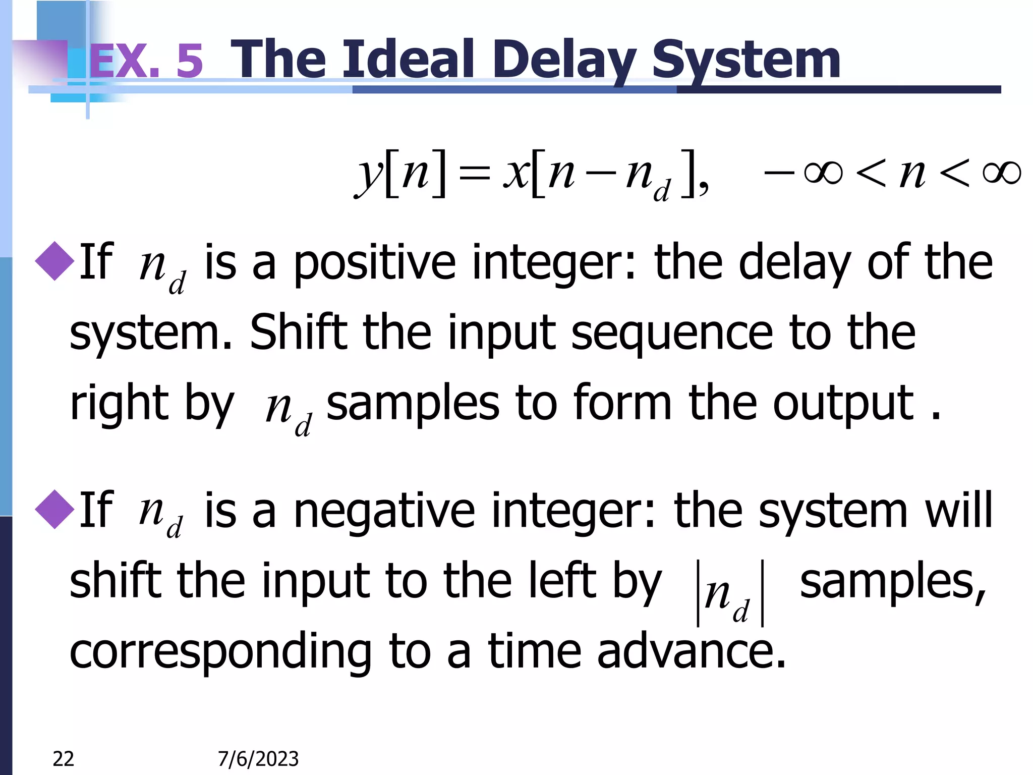 22
EX. 5 The Ideal Delay System






 n
n
n
x
n
y d ],
[
]
[
7/6/2023
22
If is a positive integer: the delay of the
system. Shift the input sequence to the
right by samples to form the output .
d
n
d
n
If is a negative integer: the system will
shift the input to the left by samples,
corresponding to a time advance.
d
n
d
n
 