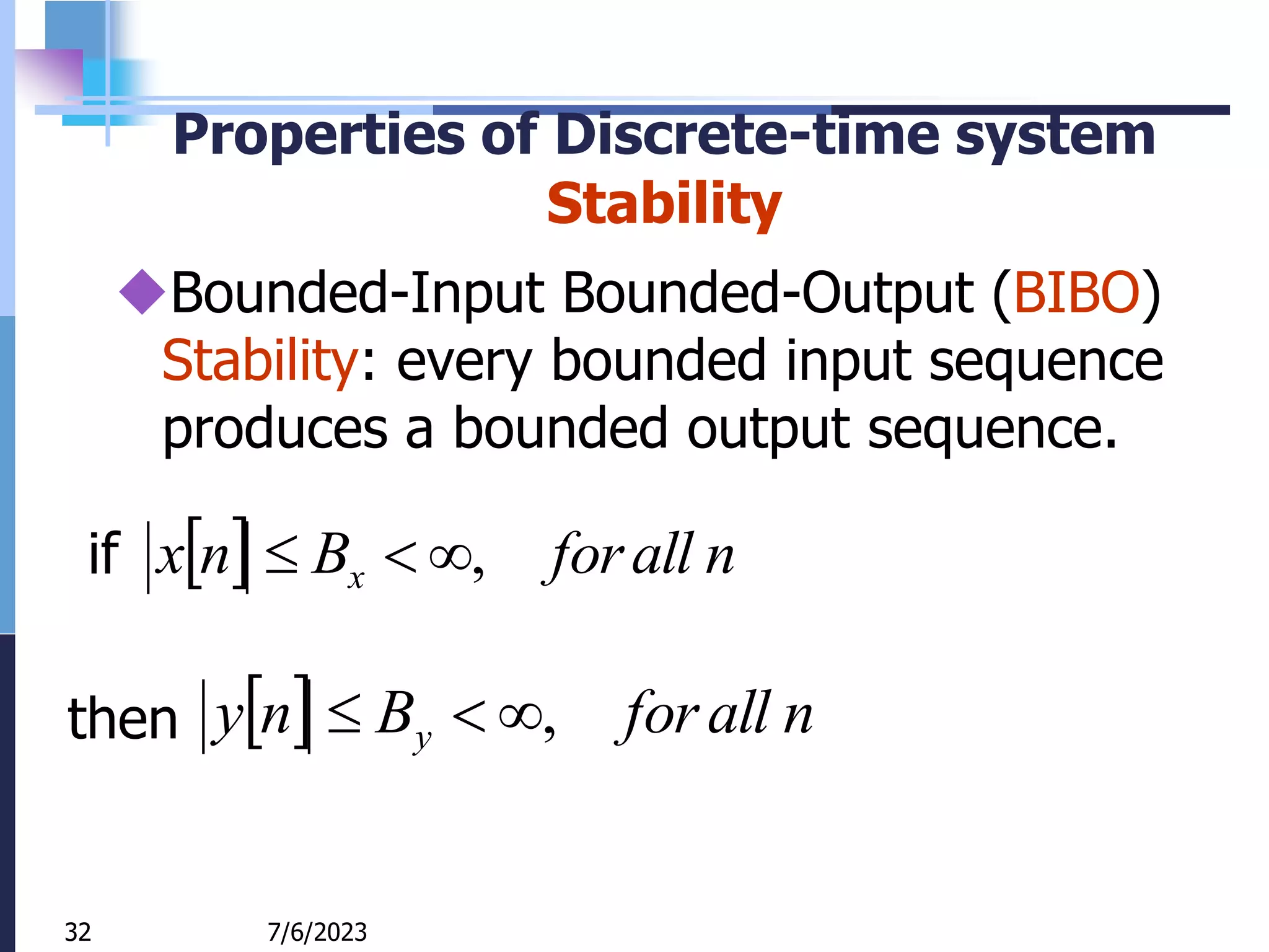 32
Properties of Discrete-time system
Stability
Bounded-Input Bounded-Output (BIBO)
Stability: every bounded input sequence
produces a bounded output sequence.
  n
all
for
B
n
x x ,



  n
all
for
B
n
y y ,



7/6/2023
32
if
then
 