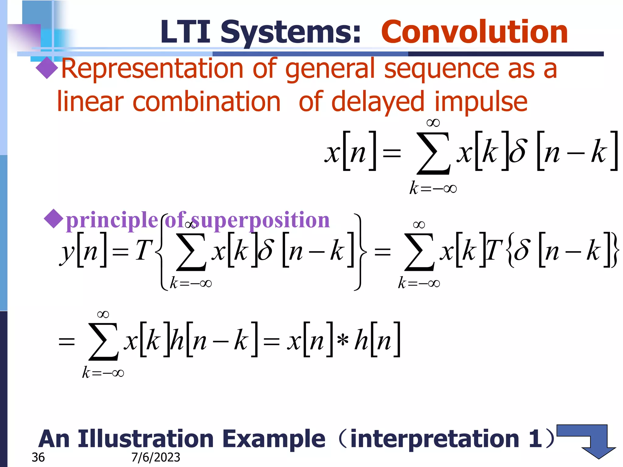 36
LTI Systems: Convolution
     






k
k
n
k
x
n
x 
         
 
       


























k
k
k
n
h
n
x
k
n
h
k
x
k
n
T
k
x
k
n
k
x
T
n
y 

7/6/2023
36
Representation of general sequence as a
linear combination of delayed impulse
principle of superposition
An Illustration Example（interpretation 1）
 
