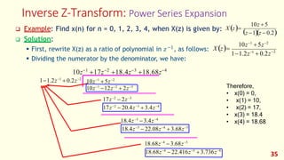 Inverse Z-Transform: Power Series Expansion
❑ Solution:
−1
35
z −1)(z − 0.2)
10z + 5
❑ Example: Find x(n) for n = 0, 1, 2, 3, 4, when X(z) is given by: X (z)=
(
−2
1−1.2z−1
+ 0.2z
10z−1
+5z−2
X (z)=
▪ First, rewrite X(z) as a ratio of polynomial in 𝑧 , as follows:
▪ Dividing the numerator by the denominator, we have:
10z−1
+17z−2
+18.4z−3
+18.68z−4
1−1.2z−1
+ 0.2z−2
10z−1
+ 5z−2
17z−2
− 2z−3
17z−2
− 20.4z−3
+ 3.4z−4
18.4z−3
−3.4z−4
18.4z−3
− 22.08z−4
+ 3.68z−5
18.68z−4
−3.68z−5
18.68z−4
− 22.416z−5
+ 3.736z−6
10z−1
−12z−2
+ 2z−3 Therefore,
• x(0) = 0,
• x(1) = 10,
• x(2) = 17,
• x(3) = 18.4
• x(4) = 18.68
 